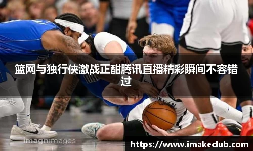 篮网与独行侠激战正酣腾讯直播精彩瞬间不容错过